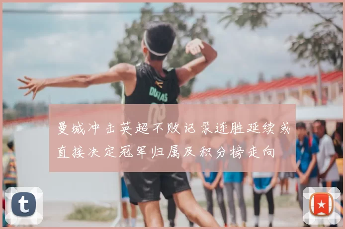 曼城冲击英超不败记录连胜延续或直接决定冠军归属及积分榜走向