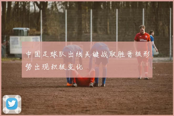 中国足球队出线关键战取胜晋级形势出现积极变化