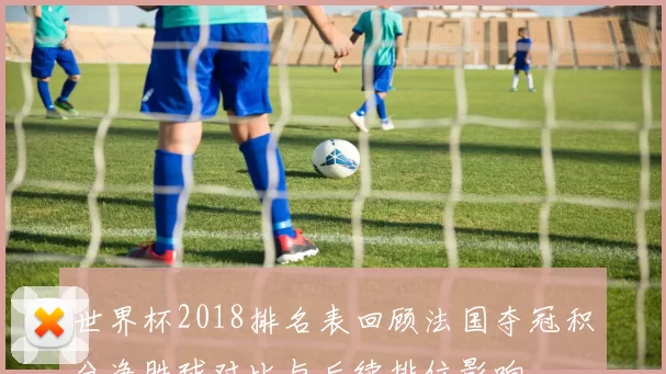 世界杯2018排名表回顾法国夺冠积分净胜球对比与后续排位影响