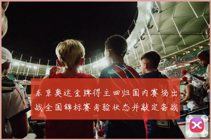 东京奥运金牌得主回归国内赛场出战全国锦标赛考验状态并敲定备战目标