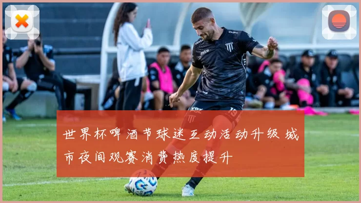 世界杯啤酒节球迷互动活动升级 城市夜间观赛消费热度提升