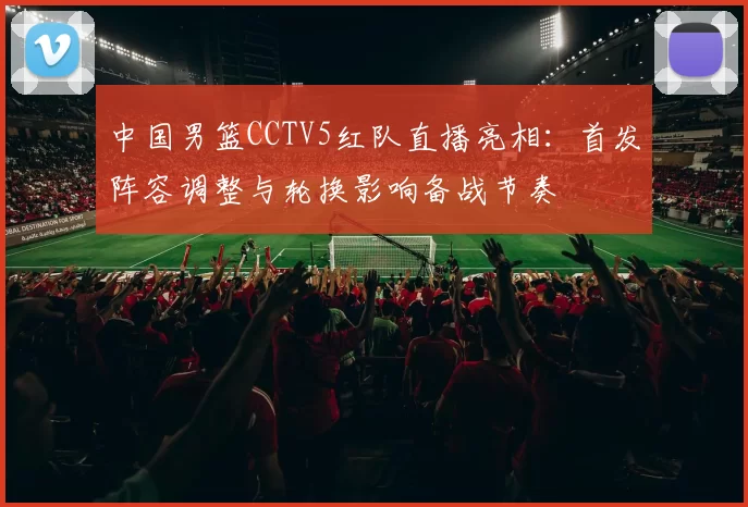 中国男篮CCTV5红队直播亮相：首发阵容调整与轮换影响备战节奏