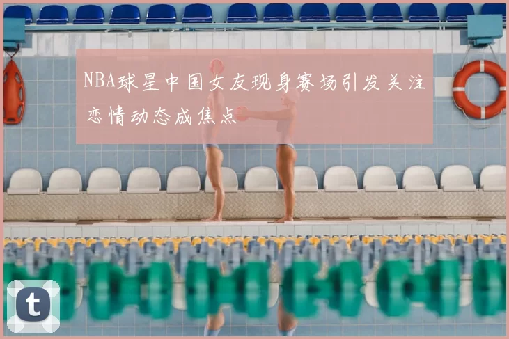 NBA球星中国女友现身赛场引发关注恋情动态成焦点