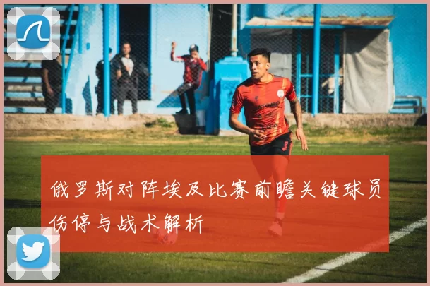 俄罗斯对阵埃及比赛前瞻关键球员伤停与战术解析