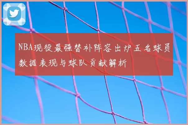 NBA现役最强替补阵容出炉五名球员数据表现与球队贡献解析