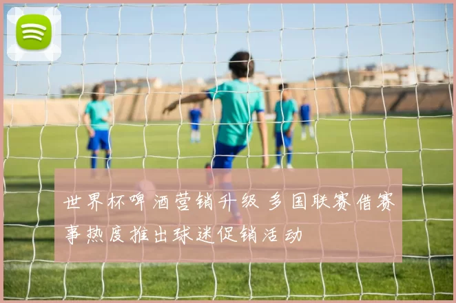 世界杯啤酒营销升级 多国联赛借赛事热度推出球迷促销活动