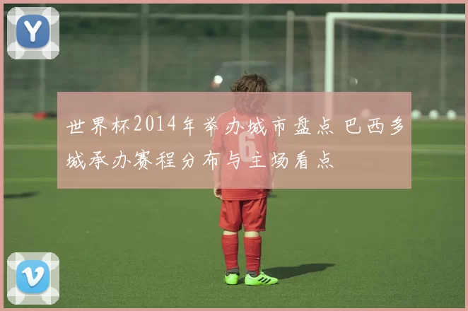 世界杯2014年举办城市盘点 巴西多城承办赛程分布与主场看点