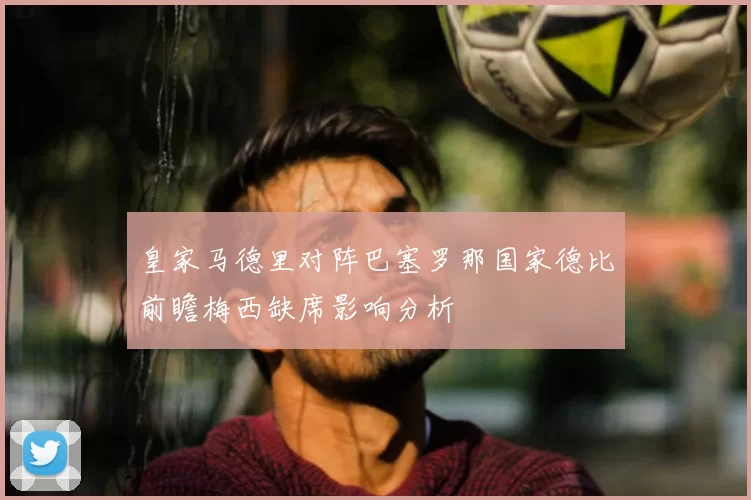 皇家马德里对阵巴塞罗那国家德比前瞻梅西缺席影响分析