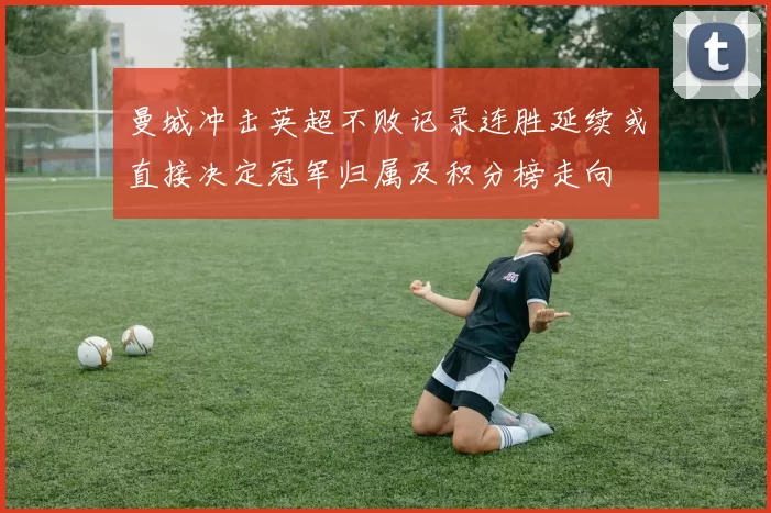 曼城冲击英超不败记录连胜延续或直接决定冠军归属及积分榜走向