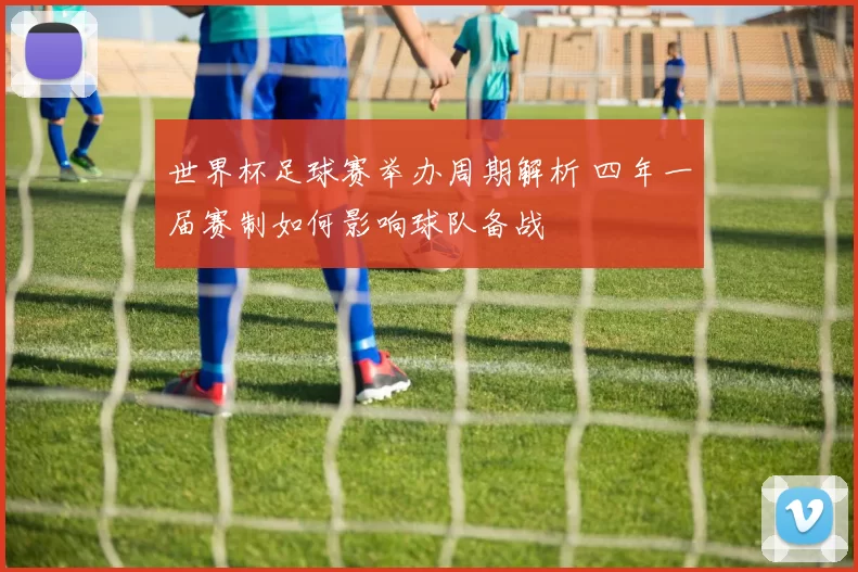 世界杯足球赛举办周期解析 四年一届赛制如何影响球队备战