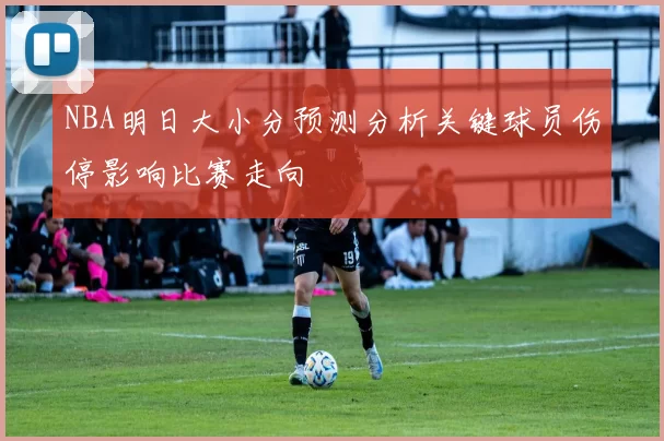NBA明日大小分预测分析关键球员伤停影响比赛走向