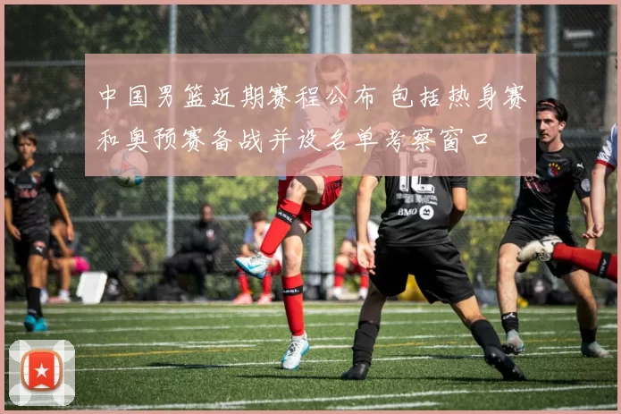 中国男篮近期赛程公布 包括热身赛和奥预赛备战并设名单考察窗口