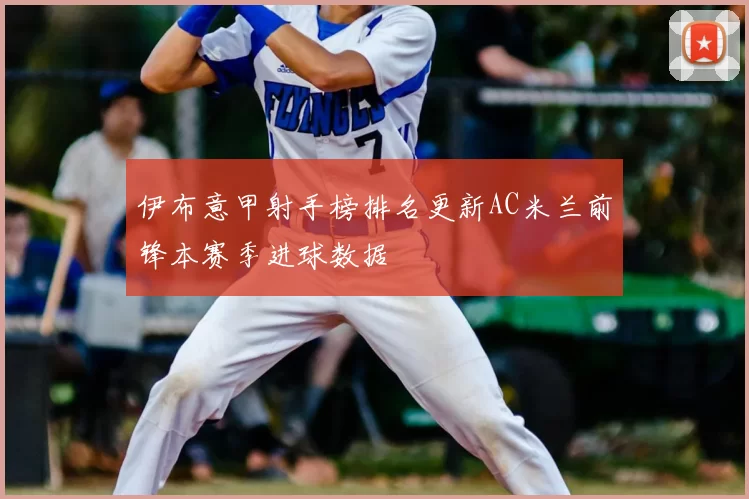 伊布意甲射手榜排名更新AC米兰前锋本赛季进球数据