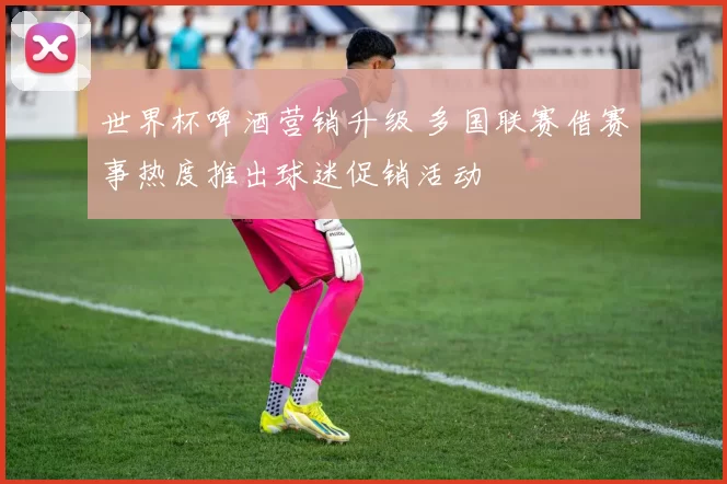 世界杯啤酒营销升级 多国联赛借赛事热度推出球迷促销活动