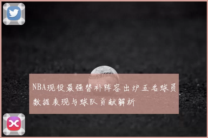 NBA现役最强替补阵容出炉五名球员数据表现与球队贡献解析