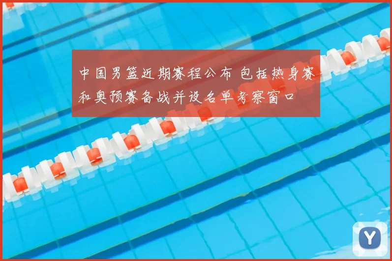 中国男篮近期赛程公布 包括热身赛和奥预赛备战并设名单考察窗口