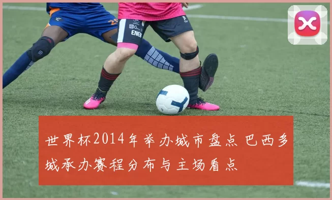 世界杯2014年举办城市盘点 巴西多城承办赛程分布与主场看点