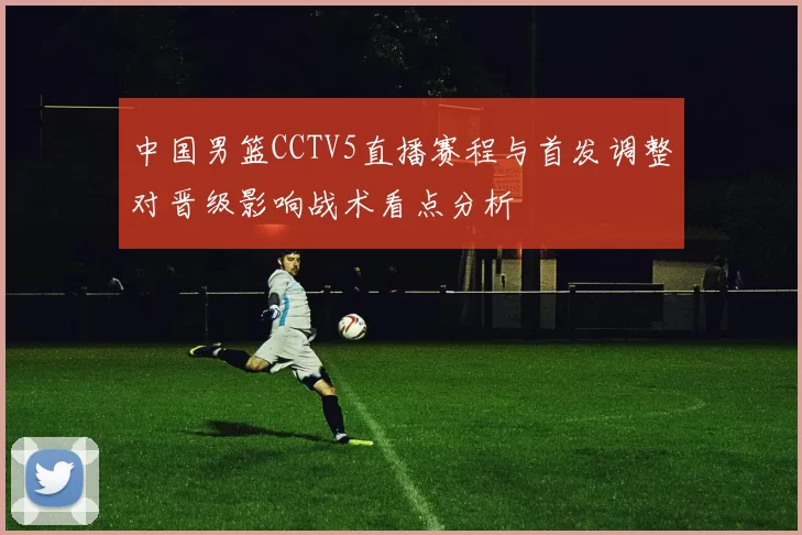 中国男篮CCTV5直播赛程与首发调整对晋级影响战术看点分析