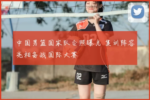 中国男篮国家队合照曝光 集训阵容亮相备战国际大赛