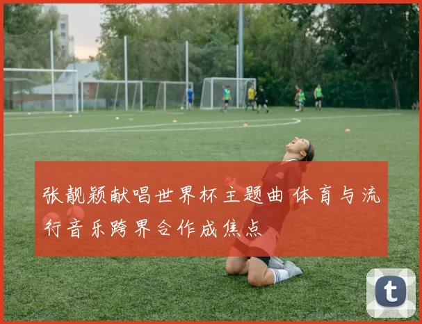 张靓颖献唱世界杯主题曲 体育与流行音乐跨界合作成焦点