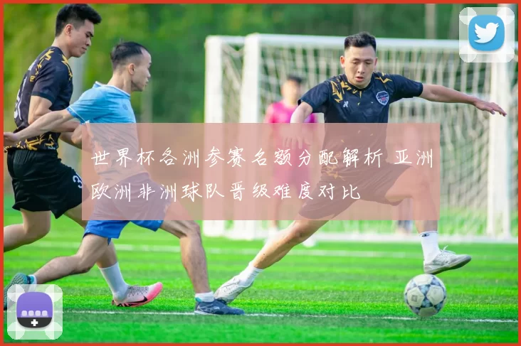 世界杯各洲参赛名额分配解析 亚洲欧洲非洲球队晋级难度对比