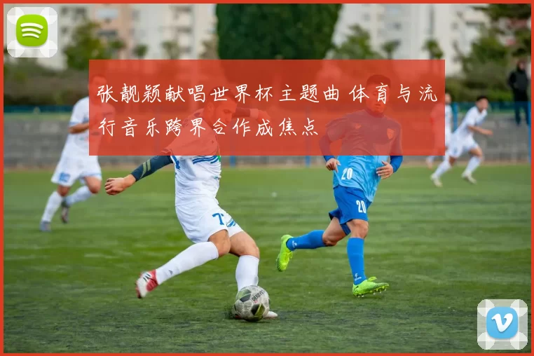 张靓颖献唱世界杯主题曲 体育与流行音乐跨界合作成焦点