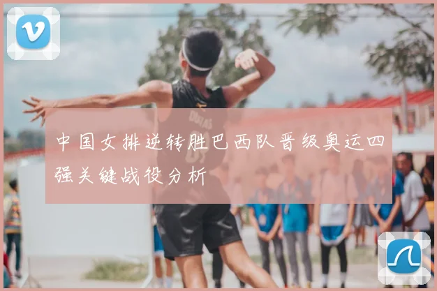 中国女排逆转胜巴西队晋级奥运四强关键战役分析