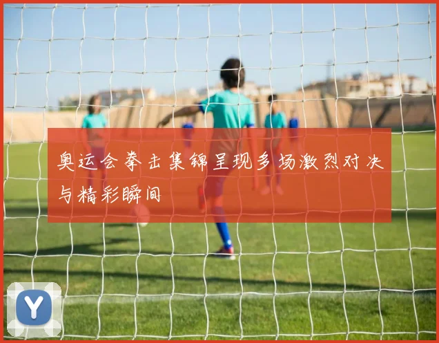 奥运会拳击集锦呈现多场激烈对决与精彩瞬间