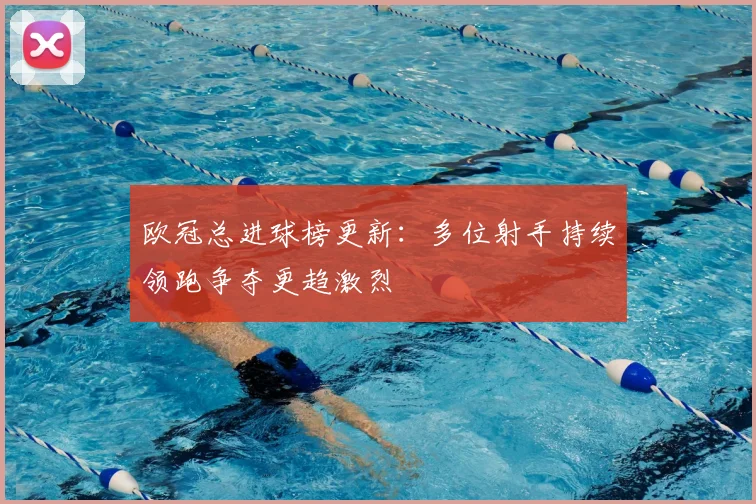 欧冠总进球榜更新:多位射手持续领跑争夺更趋激烈