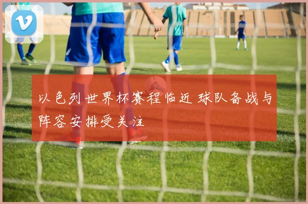 以色列世界杯赛程临近 球队备战与阵容安排受关注