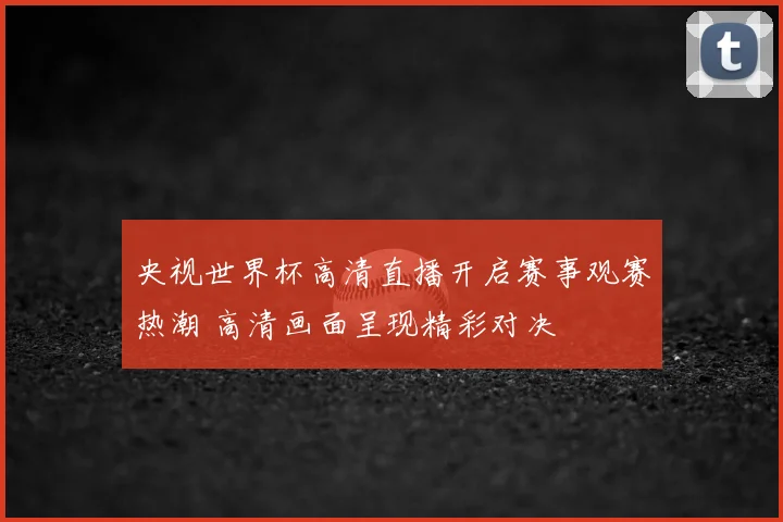 央视世界杯高清直播开启赛事观赛热潮 高清画面呈现精彩对决