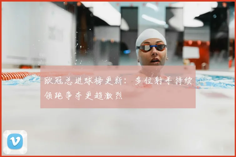 欧冠总进球榜更新:多位射手持续领跑争夺更趋激烈
