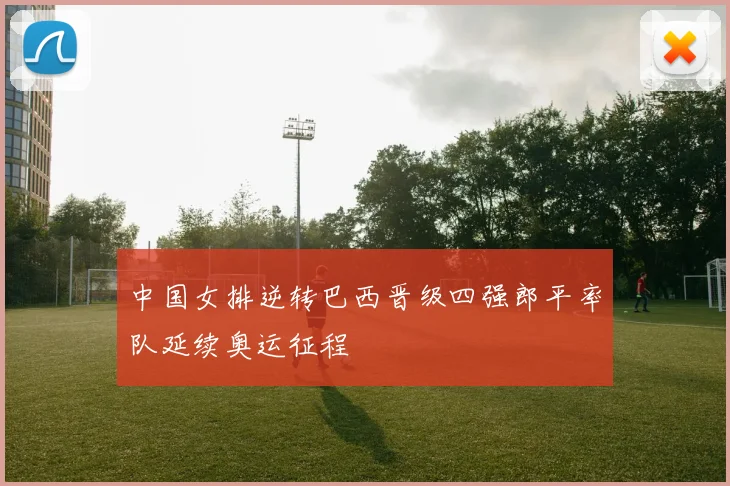 中国女排逆转巴西晋级四强郎平率队延续奥运征程