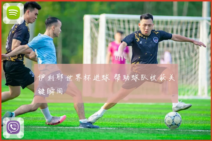 伊利耶世界杯进球 帮助球队收获关键瞬间